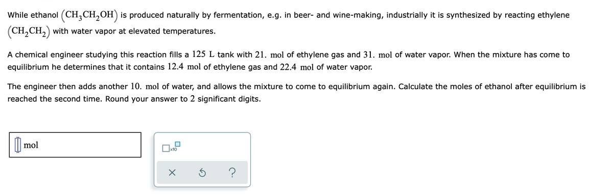 While ethanol (CH,CH,OH) is produced naturally by fermentation, e.g. in beer- and wine-making, industrially it is synthesized by reacting ethylene
(CH,CH,) with water vapor at elevated temperatures.
A chemical engineer studying this reaction fills a 125 L tank with 21. mol of ethylene gas and 31. mol of water vapor. When the mixture has come to
equilibrium he determines that it contains 12.4 mol of ethylene gas and 22.4 mol of water vapor.
The engineer then adds another 10. mol of water, and allows the mixture to come to equilibrium again. Calculate the moles of ethanol after equilibrium is
reached the second time. Round your answer to 2 significant digits.
mol
?
