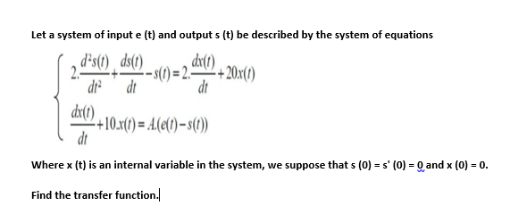 Let a system of input e (t) and output s (t) be described by the system of equations
d’s(t) ¸ ds(1)
dx(1)
2.
dr
-(1) = 2.+20x(1)
dt
dt
dx(1)
+10.x(t) = A.(e(t) – s(1
dt
Where x (t) is an internal variable in the system, we suppose that s (0) = s' (0) = Q and x (0) = 0.
Find the transfer function.
