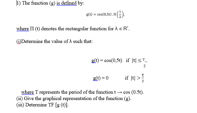 1) The function (g) is defined by:
www
g(t) = cos(0,5t). nG).
m(;).
where II (t) denotes the rectangular function for A e R'.
()Determine the value of A such that:
g(t) = cos(0,5t) if |t|<T_
2
g(t) = 0
if |t| >
where T represents the period of the function t → cos (0.5t).
(ii) Give the graphical representation of the function (g).
(iii) Determine TF [g (t)].
