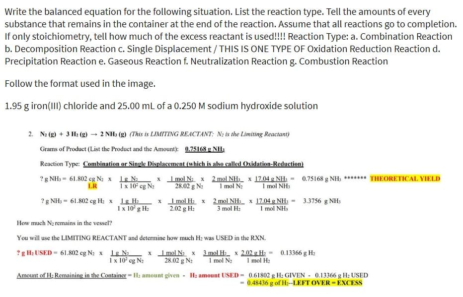 Write the balanced equation for the following situation. List the reaction type. Tell the amounts of every
substance that remains in the container at the end of the reaction. Assume that all reactions go to completion.
If only stoichiometry, tell how much of the excess reactant is used!!!! Reaction Type: a. Combination Reaction
b. Decomposition Reaction c. Single Displacement / THIS IS ONE TYPE OF Oxidation Reduction Reaction d.
Precipitation Reaction e. Gaseous Reaction f. Neutralization Reaction g. Combustion Reaction
Follow the format used in the image.
1.95 g iron(III) chloride and 25.00 mL of a 0.250 M sodium hydroxide solution
2. N₂(g) + 3 H₂(g) → 2 NH3 (g) (This is LIMITING REACTANT: N₂ is the Limiting Reactant)
Grams of Product (List the Product and the Amount): 0.75168 g NH3
Reaction Type: Combination or Single Displacement (which is also called Oxidation-Reduction)
? g NH3 = 61.802 cg N₂ x 1g N₂
LR
1 x 10² cg N₂
? g NH3 = 61.802 cg H₂ x 1g H₂
1 x 10² g H₂
x
x
1 mol N₂ x
28.02 g N₂
1 mol H₂ x
2.02 g H₂
2 mol NH3 x 17.04 g NH3 = 0.75168 g NH3 ******* THEORETICAL YIELD
1 mol N₂ 1 mol NH3
2 mol NH3 x 17.04 g NH3 = 3.3756 g NH3
3 mol H₂ 1 mol NH3
How much N₂ remains in the vessel?
You will use the LIMITING REACTANT and determine how much H₂ was USED in the RXN.
? g H₂ USED = 61.802 cg N₂ x 1g N₂ x 1 mol N₂ x 3 mol H₂
1 x 10² cg N₂ 28.02 g N₂ 1 mol N₂
Amount of H₂ Remaining in the Container = H₂ amount given H₂ amount USED=
=
x 2.02 g H₂ = 0.13366 g H₂
1 mol H₂
0.61802 g H₂ GIVEN 0.13366 g H₂ USED
0.48436 g of H₂--LEFT OVER = EXCESS
