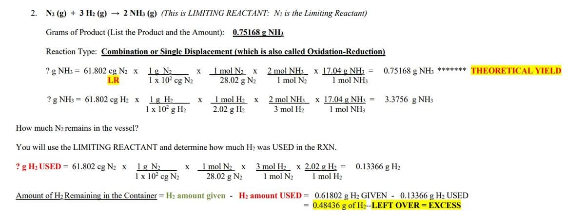 2. N₂ (g) + 3 H₂ (g) → 2 NH3 (g) (This is LIMITING REACTANT: N₂ is the Limiting Reactant)
Grams of Product (List the Product and the Amount): 0.75168 g NH3
Reaction Type: Combination or Single Displacement (which is also called Oxidation-Reduction)
1 g N₂
? g NH3 = 61.802 cg N₂ x
LR
2 mol NH3 x
1 mol N₂
17.04 g NH3 =
1 mol NH3
1 x 10² cg N₂
? g NH3 = 61.802 cg H₂ x
1 g H₂
1 x 10² g H₂
? g H₂ USED = 61.802 cg N₂ x
1 g N₂
1 x 10² cg N₂
X
X
X
1 mol N₂ x
28.02 g N₂
1 mol H₂
2.02 g H₂
How much N2 remains in the vessel?
You will use the LIMITING REACTANT and determine how much H₂ was USED in the RXN.
1 mol N₂ X 3 mol H₂ x 2.02 g H₂ =
28.02 g N₂ 1 mol N₂ 1 mol H₂
X
2 mol NH3 x 17.04 g NH3 =
3 mol H₂
1 mol NH3
Amount of H₂ Remaining in the Container = H₂ amount given - H₂ amount USED=
0.75168 g NH3 ******* THEORETICAL YIELD
3.3756
0.13366 g H₂
NH3
0.61802 g H₂ GIVEN 0.13366 g H2 USED
= 0.48436 g of H₂--LEFT OVER = EXCESS