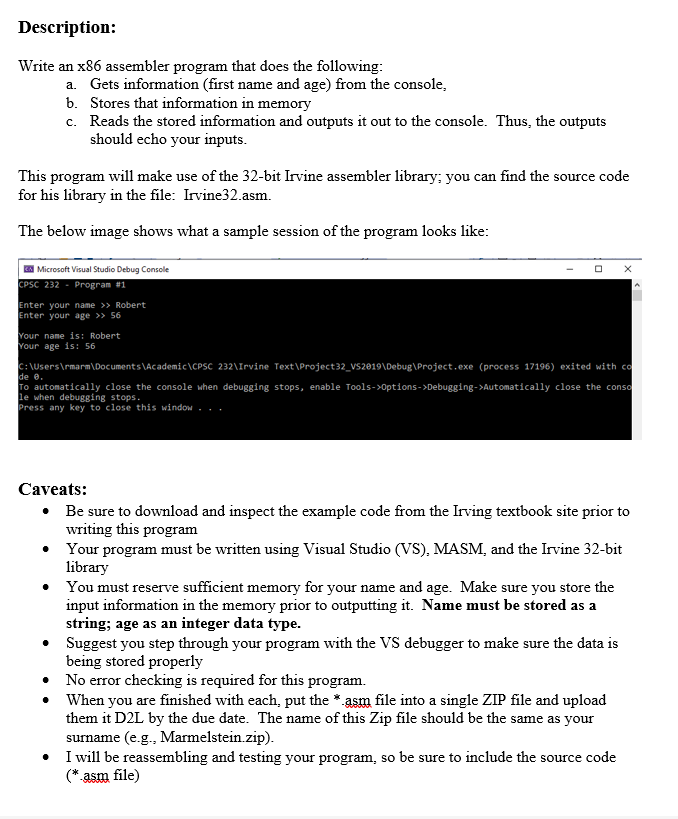 Description:
Write an x86 assembler program that does the following:
a. Gets information (first name and age) from the console,
b. Stores that information in memory
c. Reads the stored information and outputs it out to the console. Thus, the outputs
should echo your inputs.
This program will make use of the 32-bit Irvine assembler library; you can find the source code
for his library in the file: Irvine32.asm.
The below image shows what a sample session of the program looks like:
EX Microsoft Visual Studio Debug Console
CPSC 232 Program #1
Enter your name >> Robert
Enter your age >> 56
Your name is: Robert
Your age is: 56
X
C:\Users\rmarm\Documents\Academic\CPSC 232\Irvine Text\Project32_VS2019\Debug\Project.exe (process 17196) exited with co
de 0.
To automatically close the console when debugging stops, enable Tools->Options->Debugging->Automatically close the conso
le when debugging stops.
Press any key to close this window...
Caveats:
• Be sure to download and inspect the example code from the Irving textbook site prior to
writing this program
•
Your program must be written using Visual Studio (VS), MASM, and the Irvine 32-bit
library
You must reserve sufficient memory for your name and age. Make sure you store the
input information in the memory prior to outputting it. Name must be stored as a
string; age as an integer data type.
Suggest you step through your program with the VS debugger to make sure the data is
being stored properly
No error checking is required for this program.
When you are finished with each, put the *.asm file into a single ZIP file and upload
them it D2L by the due date. The name of this Zip file should be the same as your
surname (e.g., Marmelstein.zip).
I will be reassembling and testing your program, so be sure to include the source code
(*.asm file)