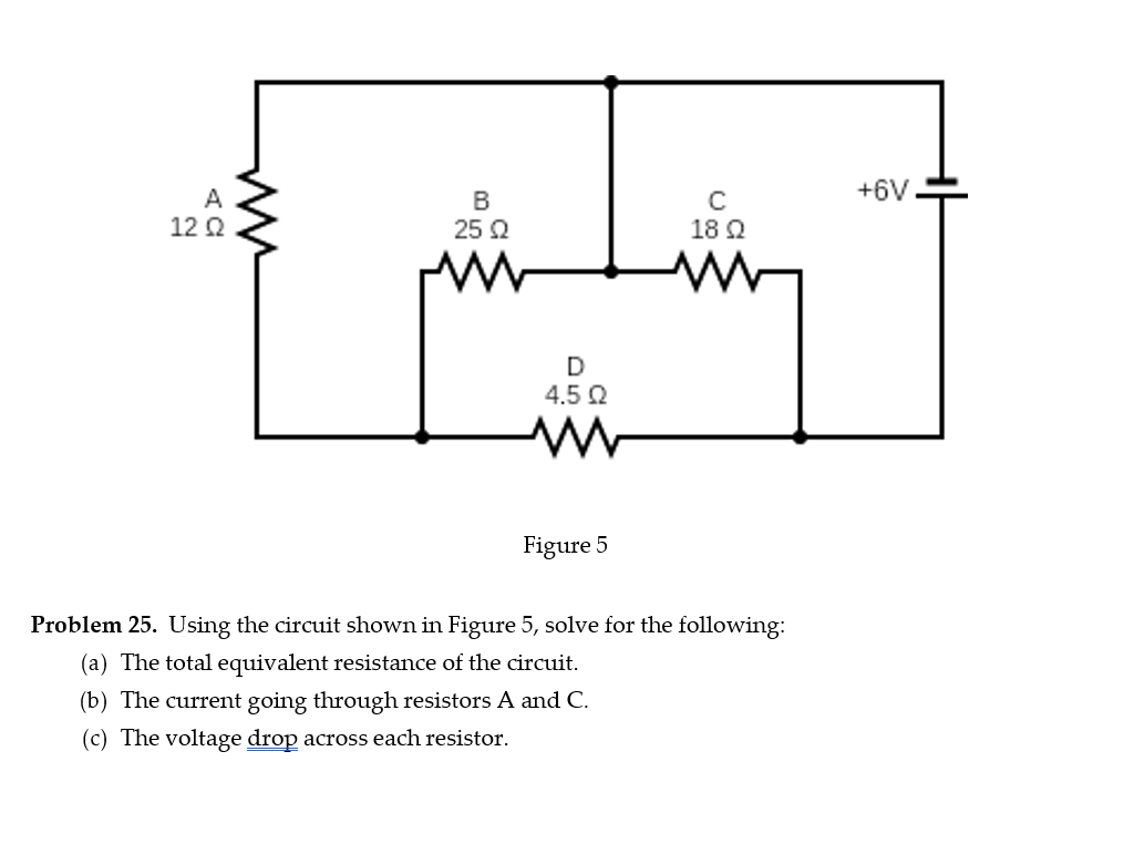 12 Ω
AC
ли
B
25 Ω
C
18 Ω
D
4.5 Ω
ww
Figure 5
Problem 25. Using the circuit shown in Figure 5, solve for the following:
(a) The total equivalent resistance of the circuit.
(b) The current going through resistors A and C.
(c) The voltage drop across each resistor.
+6V