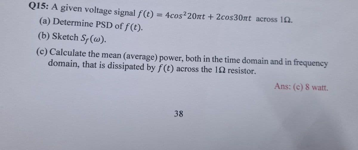 Q15: A given voltage signal f(t) = 4cos²20nt + 2cos30nt across 12.
(a) Determine PSD of f(t).
(b) Sketch Sf (w).
(c) Calculate the mean (average) power, both in the time domain and in frequency
domain, that is dissipated by f(t) across the 12 resistor.
Ans: (c) 8 watt.
38