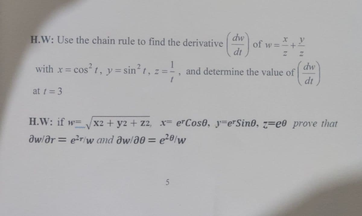 H.W: Use the chain rule to find the derivative
X
of w=
(an)
Z
1
with x = cos² t, y = sin² t, z =
dw
and determine the value of
2
dt
at t = 3
H.W: if w=√x2 + y2 + z2, x= erCose, yerSine, z=eo prove that
aw/ar = e²r/w and aw/80 = e²0/w
5
dw
+
y