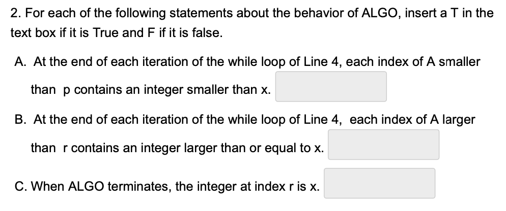 2. For each of the following statements about the behavior of ALGO, insert a T in the
text box if it is True and F if it is false.
A. At the end of each iteration of the while loop of Line 4, each index of A smaller
than p contains an integer smaller than x.
B. At the end of each iteration of the while loop of Line 4, each index of A larger
than r contains an integer larger than or equal to x.
C. When ALGO terminates, the integer at index r is x.