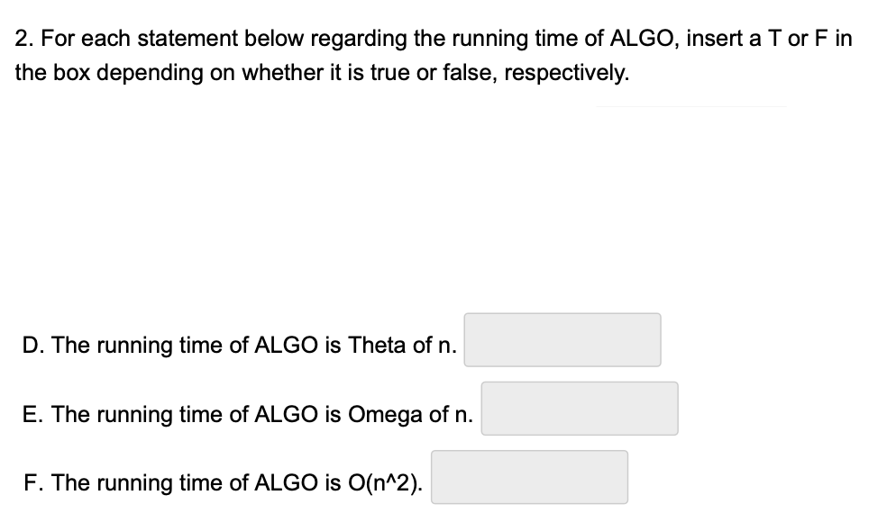 2. For each statement below regarding the running time of ALGO, insert a T or F in
the box depending on whether it is true or false, respectively.
D. The running time of ALGO is Theta of n.
E. The runnin time of ALGO is Omega of n.
F. The running time of ALGO is O(n^2).