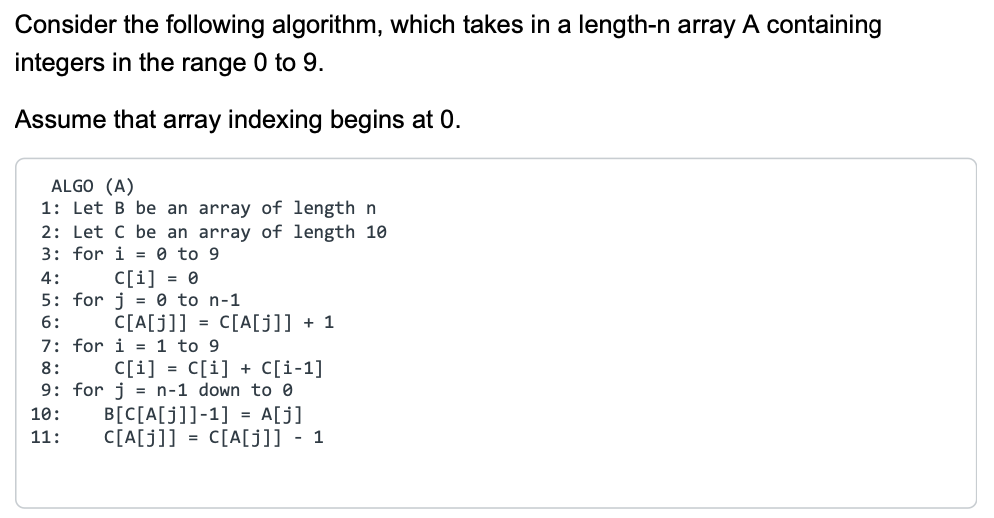 Consider the following algorithm, which takes in a length-n array A containing
integers in the range 0 to 9.
Assume that array indexing begins at 0.
ALGO (A)
1: Let B be an array of length n
2: Let C be an array of length 10
3: for i=0 to 9
4:
C[i] = 0
5: for j 0 to n-1
6:
C[A[j]] = C[A[j]] + 1
7: for i=1 to 9
C[i] = C[i] + C[i-1]
8:
9: for j = n-1 down to 0
10:
11:
B[C[A[j]]-1] = A[j]
C[A[j]] = C[A[j]] - 1