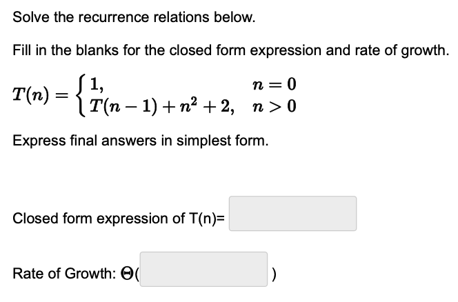 Solve the recurrence relations below.
Fill in the blanks for the closed form expression and rate of growth.
n = 0
T(n) = { ½ (n
¸T(n − 1) + n² + 2, n>0
Express final answers in simplest form.
Closed form expression of T(n)=
Rate of Growth: (