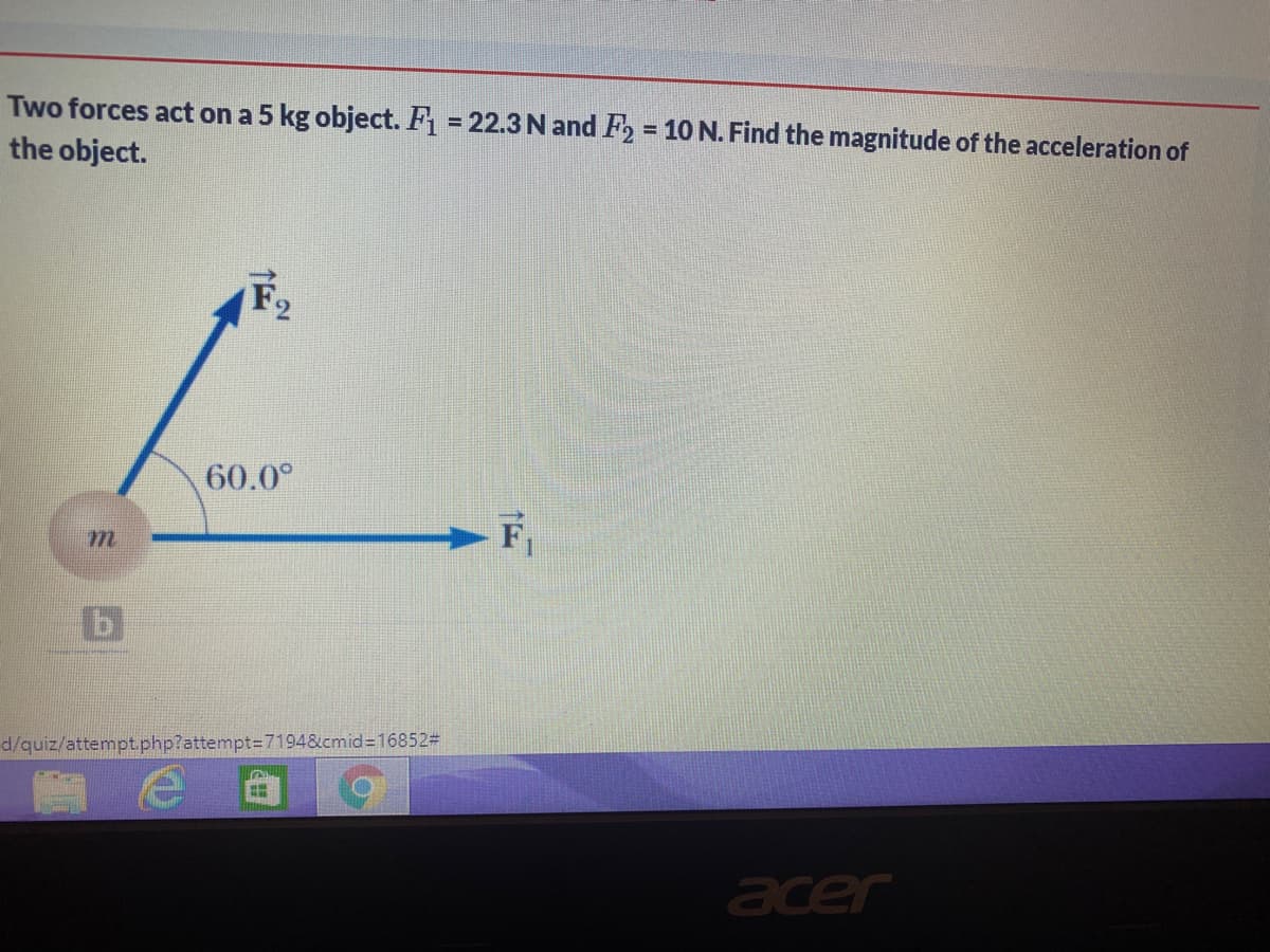 Two forces act on a 5 kg object. F = 22.3 N and F2 = 10 N. Find the magnitude of the acceleration of
the object.
F,
60.0°
- F,
d/quiz/attempt.php?attempt=7194&cmid%3D16852#
acer

