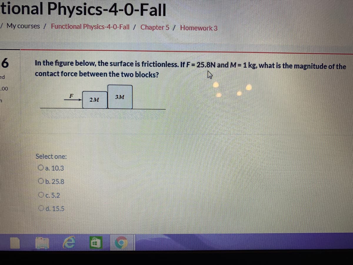 tional Physics-4-0-Fall
/ My courses / Functional Physics-4-0-Fall / Chapter 5 / Homework 3
6
In the figure below, the surface is frictionless. If F= 25.8N and M= 1 kg, what is the magnitude of the
contact force between the two blocks?
ed
L00
F
3M
2M
Select one:
O a. 10.3
Ob.25.8
Oc. 5.2
Od. 15.5
