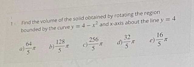 1- Find the volume of the solid obtained by rotating the region
bounded by the curve y = 4 - r² and x-axis about the line y = 4
64
a)
5
128
b)一ズ
5
256
c)-
32
d)
5
16
e)-
5
