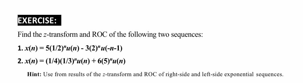 EXERCISE:
Find the z-transform and ROC of the following two sequences:
1. x(п) — 5(1/2)"и(n) - 3(29' и(-п-1)
2. x(п) 3 (1/4)(1/3у"и(п) + 6(5)"u(п)
Hint: Use from results of the z-transform and ROC of right-side and left-side exponential sequences.
