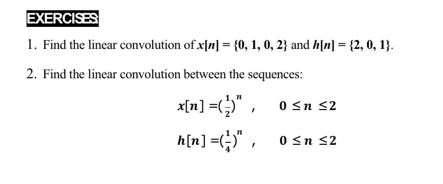 EXERCISES
1. Find the linear convolution of x[n] = {0, 1, 0, 2} and h[n] = {2, 0, 1}.
2. Find the linear convolution between the sequences:
1, n
x[n] =(;)" ,
0 <n <2
h[n] =(;)" , 0sn 32
0 <n
