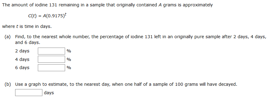 The amount of iodine 131 remaining in a sample that originally contained A grams is approximately
C(t) = A(0.9175)*
where t is time in days.
(a) Find, to the nearest whole number, the percentage of iodine 131 left in an originally pure sample after 2 days, 4 days,
and 6 days.
2 days
%
4 days
%
6 days
%
(b) Use a graph to estimate, to the nearest day, when one half of a sample of 100 grams will have decayed.
days
