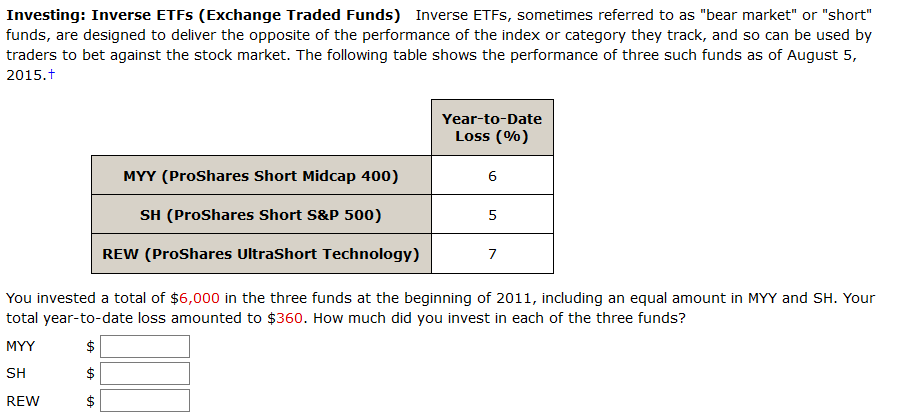 Investing: Inverse ETFS (Exchange Traded Funds) Inverse ETFS, sometimes referred to as "bear market" or "short"
funds, are designed to deliver the opposite of the performance of the index or category they track, and so can be used by
traders to bet against the stock market. The following table shows the performance of three such funds as of August 5,
2015.t
Year-to-Date
Loss (%)
MYY (ProShares Short Midcap 400)
6
SH (ProShares Short S&P 500)
5
REW (ProShares UltraShort Technology)
7
You invested a total of $6,000 in the three funds at the beginning of 2011, including an equal amount in MYY and SH. Your
total year-to-date loss amounted to $360. How much did you invest in each of the three funds?
MYY
$
SH
REW
$
%24
%24
%24
