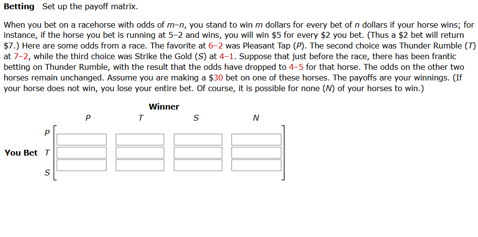 Betting Set up the payoff matrix.
When you bet on a racehorse with odds of m-n, you stand to win m dollars for every bet of n dollars if your horse wins; for
instance, if the horse you bet is running at 5-2 and wins, you will win $5 for every $2 you bet. (Thus a $2 bet will return
$7.) Here are some odds from a race. The favorite at 6-2 was Pleasant Tap (P). The second choice was Thunder Rumble (T)
at 7-2, while the third choice was Strike the Gold (S) at 4-1. Suppose that just before the race, there has been frantic
betting on Thunder Rumble, with the result that the odds have dropped to 4-5 for that horse. The odds on the other two
horses remain unchanged. Assume you are making a $30 bet on one of these horses. The payoffs are your winnings. (If
your horse does not win, you lose your entire bet. Of course, it is possible for none (N) of your horses to win.)
Winner
P
T
N
P
You Bet T
