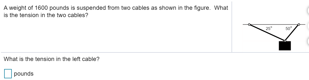 A weight of 1600 pounds is suspended from two cables as shown in the figure. What
is the tension in the two cables?
25°
50°
What is the tension in the left cable?
pounds
