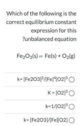 Which of the following is the
correct equilibrium constant
expression for this
?unbalanced equation
Fe2O3(s) = Fe(s) + O2(g)
k= [Fe203]/[Fe]*[02]3
K= [02]°O
k-1/[02]O
k- [Fe203/[Fel[O2]O
