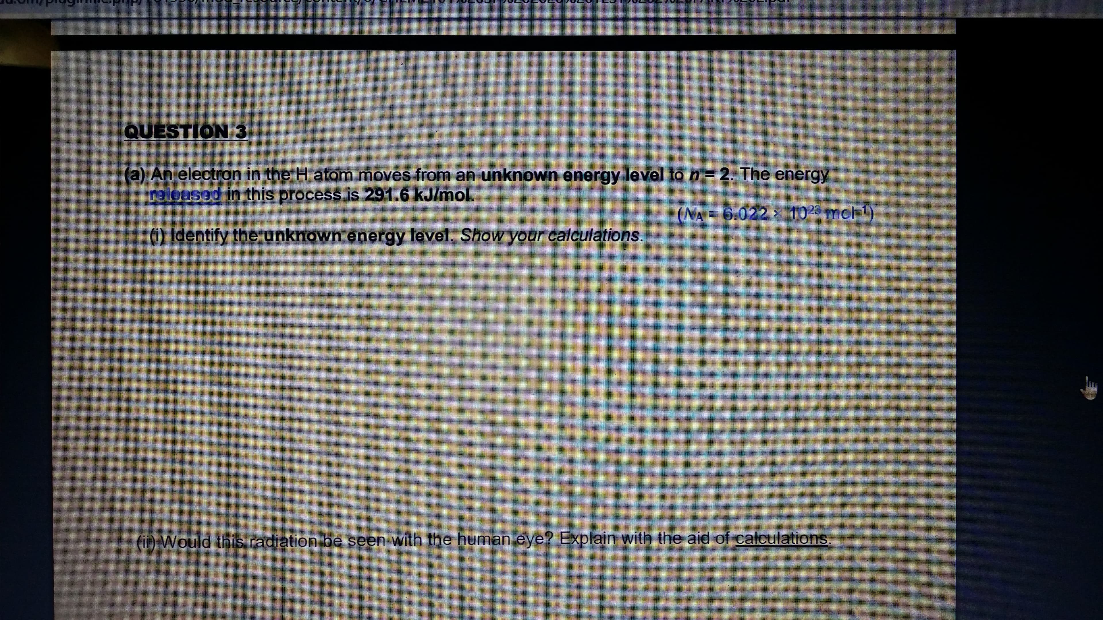 An electron in the H atom moves from an unknown energy level to n= 2. The energy
reloased in this process is 291.6 kJ/mol.
(NA = 6.022 x 1023 moF)
(1) Identify the unknown energy level. Show your calculations.
