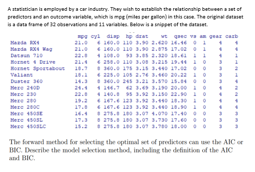 A statistician is employed by a car industry. They wish to establish the relationship between a set of
predictors and an outcome variable, which is mpg (miles per gallon) in this case. The original dataset
is a data frame of 32 observations and 11 variables. Below is a snippet of the dataset.
Mazda RX4
mpg cyl disp hp drat wt qsec vs am gear carb
6 160.0 110 3.90 2.620 16.46 01 4
4
21.0
21.0
6 160.0 110 3.90 2.875 17.02
01 4
4
Mazda RX4 Wag
Datsun 710
4 108.0 93 3.85 2.320 18.61
11
4
1
Hornet 4 Drive
3
Hornet Sportabout
22.8
21.4
18.7
18.1
14.3
3
6 258.0 110 3.08 3.215 19.44 10
8 360.0 175 3.15 3.440 17.02 00
6 225.0 105 2.76 3.460 20.22 10
8 360.0 245 3.21 3.570 15.84 00
Valiant
3
Duster 360
3
4
Merc 240D
24.4 4 146.7 62 3.69 3.190 20.00 1 0
4 140.8 95 3.92 3.150 22.90
4
Merc 230
10
4
22.8
19.2
6 167.6 123 3.92
3.440 18.30
1
4
Merc 280
Merc 280C
17.8
6 167.6 123 3.92 3.440 18.90 1
4
16.4
3 3
Merc 450SE
Merc 450SL
Merc 450SLC
8 275.8 180 3.07 4.070 17.40 00
8 275.8 180 3.07 3.730 17.60 0 0
15.2 8 275.8 180 3.07 3.780 18.00 00
17.3
3
3
The forward method for selecting the optimal set of predictors can use the AIC or
BIC. Describe the model selection method, including the definition of the AIC
and BIC.
000