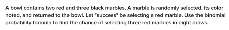 A bowl contains two red and three black marbles. A marble is randomly selected, its color
noted, and returned to the bowl. Let "success" be selecting a red marble. Use the binomial
probability formula to find the chance of selecting three red marbles in eight draws.
