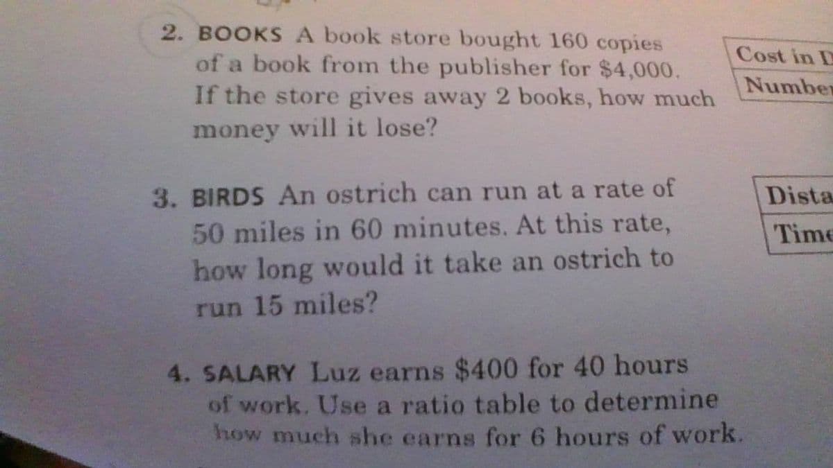 2. BOOKS A book store bought 160 copies
of a book from the publisher for $4,000.
If the store gives away 2 books, how much
Cost in D
Number
money will it lose?
3. BIRDS An ostrich can run at a rate of
50 miles in 60 minutes. At this rate,
how long would it take an ostrich to
Dista
Time
run 15 miles?
4. SALARY Luz earns $400 for 40 hours
of work. Use a ratio table to determine
how much she earns for 6 hours of work.
