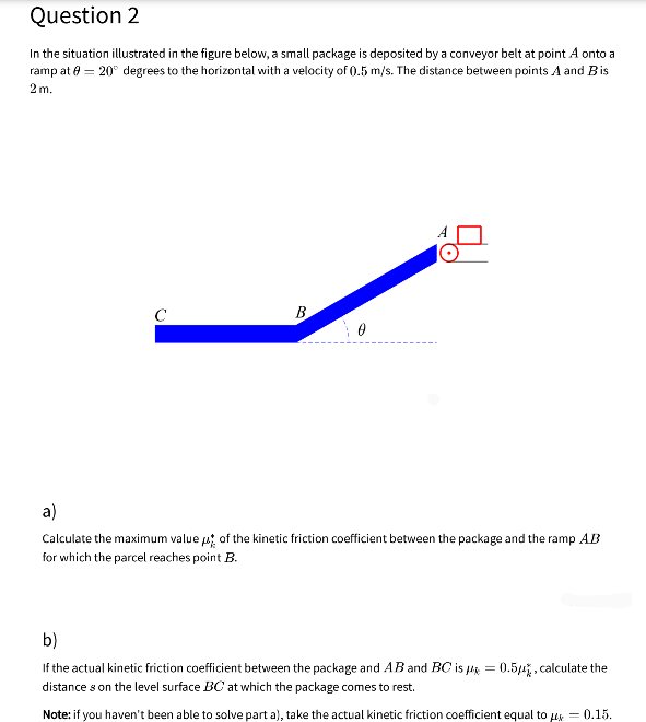 Question 2
In the situation illustrated in the figure below, a small package is deposited by a conveyor belt at point A onto a
ramp at e = 20° degrees to the horizontal with a velocity of (0.5 m/s. The distance between points A and Bis
2 m.
C
B
a)
Calculate the maximum value p of the kinetic friction coefficient between the package and the ramp AB
for which the parcel reaches point B.
b)
If the actual kinetic friction coefficient between the package and AB and BC is uk = 0.54, calculate the
distance s on the level surface BC at which the package comes to rest.
Note: if you haven't been able to solve part a), take the actual kinetic friction coefficient equal to us = 0.15.
