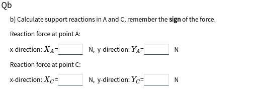 Qb
b) Calculate support reactions in A and C, remember the sign of the force.
Reaction force at point A:
x-direction: XA=
N, y-direction: YA=
Reaction force at point C:
x-direction: Xc=
N, y-direction: Yc=
N
