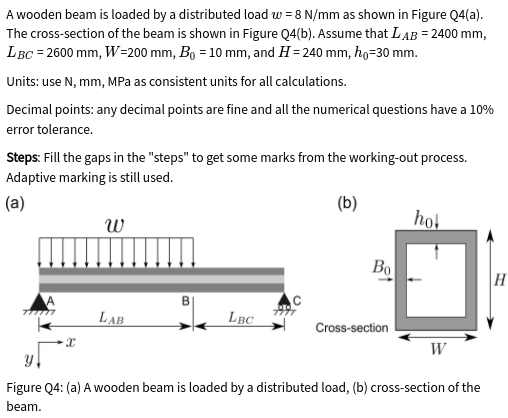A wooden beam is loaded by a distributed load w = 8 N/mm as shown in Figure Q4(a).
The cross-section of the beam is shown in Figure Q4(b). Assume that LAB = 2400 mm,
LBC = 2600 mm, W=200 mm, Bo = 10 mm, and H= 240 mm, ho=30 mm.
Units: use N, mm, MPa as consistent units for all calculations.
Decimal points: any decimal points are fine and all the numerical questions have a 10%
error tolerance.
Steps: Fill the gaps in the "steps" to get some marks from the working-out process.
Adaptive marking is still used.
(а)
(b)
w
hot
Bo
H
LAB
LBC
Cross-section
W
Figure Q4: (a) A wooden beam is loaded by a distributed load, (b) cross-section of the
beam.

