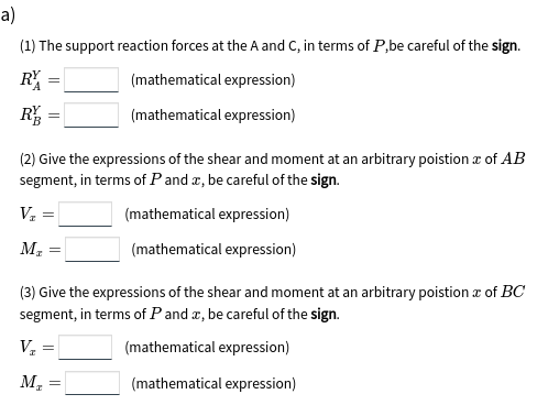 a)
(1) The support reaction forces at the A and C, in terms of P,be careful of the sign.
R
(mathematical expression)
R
(mathematical expression)
(2) Give the expressions of the shear and moment at an arbitrary poistion z of AB
segment, in terms of P and a, be careful of the sign.
(mathematical expression)
M2
(mathematical expression)
(3) Give the expressions of the shear and moment at an arbitrary poistion z of BC
segment, in terms of P and æ, be careful of the sign.
V =
(mathematical expression)
М, —
(mathematical expression)
