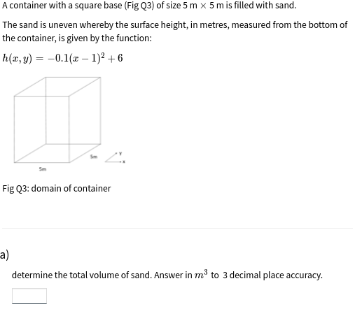 A container with a square base (Fig Q3) of size 5 m x 5 m is filled with sand.
The sand is uneven whereby the surface height, in metres, measured from the bottom of
the container, is given by the function:
h(x, y) = -0.1(x – 1)² + 6
Fig Q3: domain of container
a)
determine the total volume of sand. Answer in m³ to 3 decimal place accuracy.
