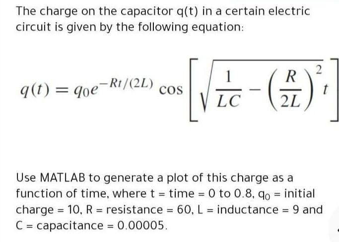 The charge on the capacitor q(t) in a certain electric
circuit is given by the following equation:
1
2
R
9(1) = qoe-Rt/(2L)
cos
V LC
2L
(#)-#-
Use MATLAB to generate a plot of this charge as a
function of time, where t = time = 0 to 0.8, qo = initial
charge = 10, R = resistance = 60, L = inductance 9 and
C = capacitance 0.00005.
%3D
%3D
%3D
%3D
%3D
