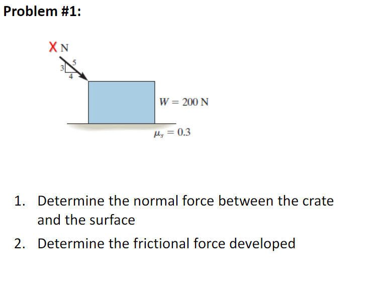 Problem #1:
W = 200 N
Hy = 0.3
1. Determine the normal force between the crate
and the surface
2. Determine the frictional force developed
