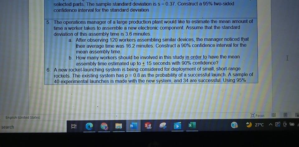 selected parts. The sample standard deviation is s =0.37. Construct a 95% two-sided
confidence interval for the standard deviation
5. The operations manager of a large production plant would like to estimate the mean amount of
time a worker takes to assemble a new electronic component. Assume that the standard
deviation of this assembly time is 3.6 minutes.
a. After observing 120 workers assembling similar devices, the manager noticed that
their average time was 16.2 minutes. Construct a 90% confidence interval for the
mean assembly time.
b. How many workers should be involved in this study in order to have the mean
assembly time estimated up to + 15 seconds with 90% confidence?
6. A new rocket-launching system is being considered for deployment of small, short-range
rockets. The existing system has p = 0.8 as the probability of a successful launch. A sample of
40 experimental launches is made with the new system, and 34 are successful. Using 95%
O Focus
English (United States)
search
SW
2017
27°C
近
