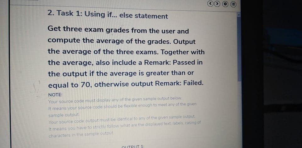 2. Task 1: Using if... else statement
Get three exam grades from the user and
compute the average of the grades. Output
the average of the three exams. Together with
the average, also include a Remark: Passed in
the output if the average is greater than or
equal to 70, otherwise output Remark: Failed.
NOTE:
Your source code must display any of the given sample output below.
It means your source code should be flexible enough to meet any of the given
sample output
Your source code outout must be identical to any of the given sample outout
It means you have to strictly follow what are the displayed text, labels, casing of
characters in the sample output
OUTPUT 1:
