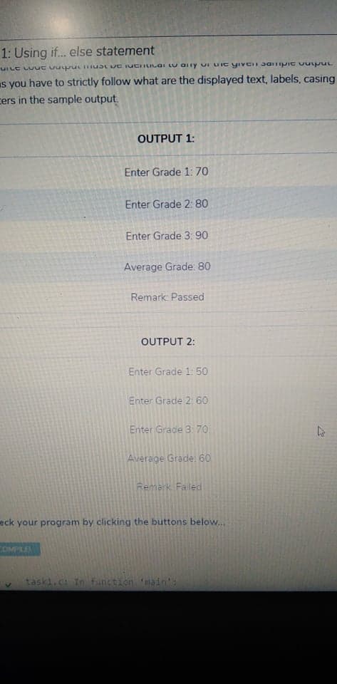 1: Using if. else statement
UILE LU ut uu ucinusL UC IUCILILGI LU alry ui LIIC yivCII J01pie vuy pUL
Is you have to strictly follow what are the displayed text, labels, casing
cers in the sample output.
OUTPUT 1:
Enter Grade 1: 70
Enter Grade 2: 80
Enter Grade 3: 90
Average Grade: 80
Remark: Passed
OUTPUT 2:
Enter Grade 1: 50
Enter Grade 2: 60
Enter Grade 3 7O
Average Grade: 60
Remerk Faled
eck your program by clicking the buttons below...
taski.c In function main':
