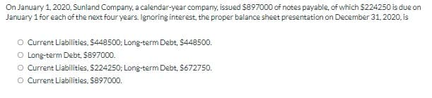 On January 1, 2020, Sunland Company, a calendar-year company, issued $897000 of notes payable, of which $224250 is due on
January 1 for each of the next four years. Ignoring interest, the proper balance sheet presentation on December 31, 2020, is
O Current Liabilities, $448500; Long-term Debt, $448500.
O Long-term Debt, $897000.
O Current Liabilities, $224250; Long-term Debt, S672750.
O Current Liabilities, $897000.
