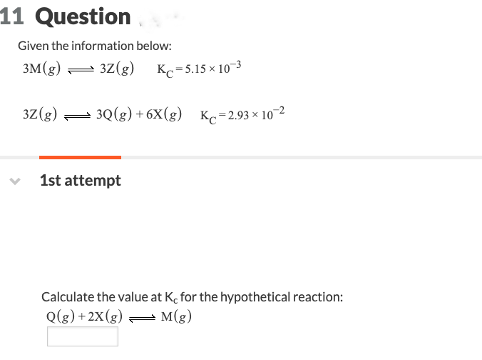 11 Question
Given the information below:
3M(g)
3Z (g)
3Z(g) Kc =5.15 × 10-3
3Q(g) +6X(g) Kc=2.93×10-²
1st attempt
Calculate the value at K, for the hypothetical reaction:
Q(g) +2X(g)
M(g)