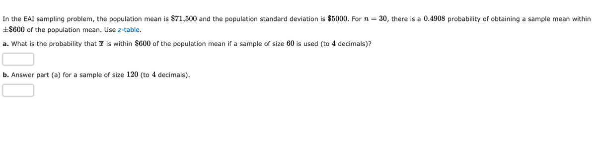 In the EAI sampling problem, the population mean is $71,500 and the population standard deviation is $5000. For n =
30, there is a 0.4908 probability of obtaining a sample mean within
±$600 of the population mean. Use z-table.
a. What is the probability that a is within $600 of the population mean if a sample of size 60 is used (to 4 decimals)?
b. Answer part (a) for a sample of size 120 (to 4 decimals).

