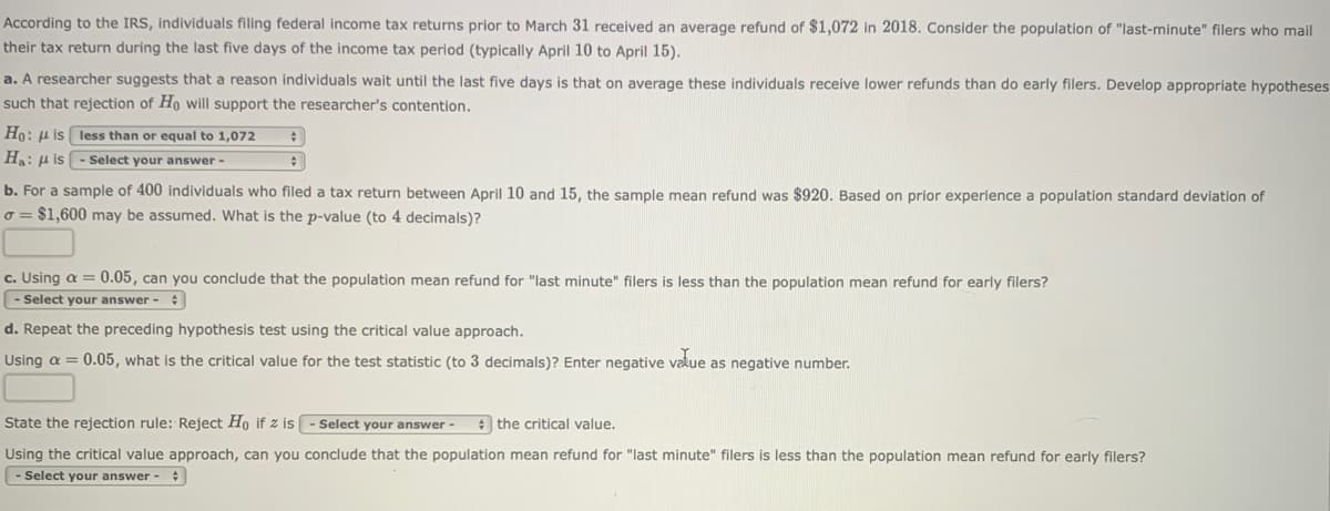 According to the IRS, individuals filing federal income tax returns prior to March 31 received an average refund of $1,072 in 2018. Consider the population of "last-minute" filers who mail
their tax return during the last five days of the income tax period (typically April 10 to April 15).
a. A researcher suggests that a reason individuals wait until the last five days is that on average these individuals receive lower refunds than do early filers. Develop appropriate hypotheses
such that rejection of Ho will support the researcher's contention.
Ho: u is less than or equal to 1,072
Ha: H is
Select your answer-
b. For a sample of 400 individuals who filed a tax return between April 10 and 15, the sample mean refund was $920. Based on prior experience a population standard deviation of
o = $1,600 may be assumed. What is the p-value (to 4 decimals)?
c. Using a = 0.05, can you conclude that the population mean refund for "last minute" filers is less than the population mean refund for early filers?
- Select your answer - :
d. Repeat the preceding hypothesis test using the critical value approach.
Using a = 0.05, what is the critical value for the test statistic (to 3 decimals)? Enter negative value as negative number.
State the rejection rule: Reject Ho if z is
Select your answer -
e the critical value.
Using the critical value approach, can you conclude that the population mean refund for "last minute" filers is less than the population mean refund for early filers?
- Select your answer -
