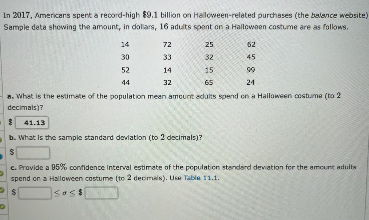 In 2017, Americans spent a record-high $9.1 billion on Halloween-related purchases (the balance website)
Sample data showing the amount, in dollars, 16 adults spent on a Halloween costume are as follows.
14
72
25
62
30
33
32
45
52
14
15
99
44
32
65
24
a. What is the estimate of the population mean amount adults spend on a Halloween costume (to 2
decimals)?
2$
41.13
b. What is the sample standard deviation (to 2 decimals)?
24
c. Provide a 95% confidence interval estimate of the population standard deviation for the amount adults
spend on a Halloween costume (to 2 decimals). Use Table 11.1.
24
<σ<$
