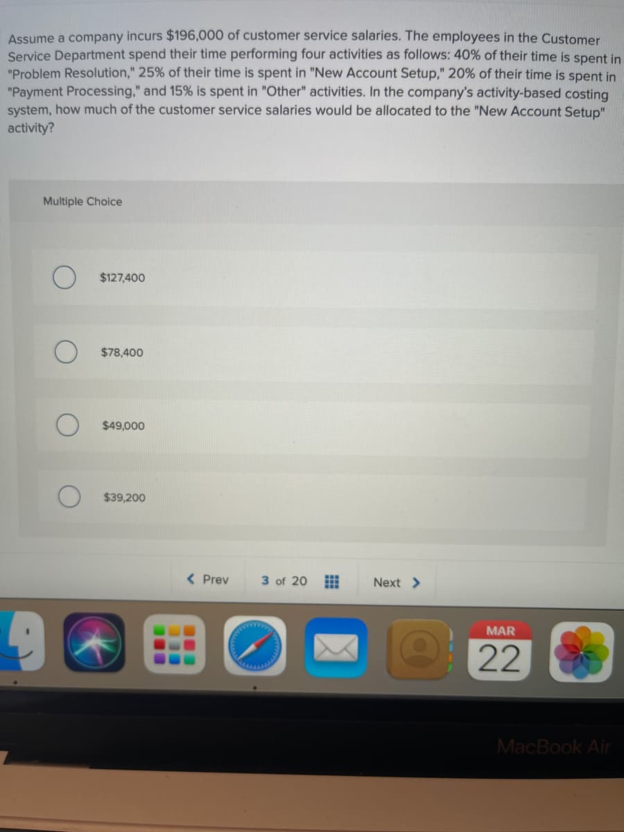 Assume a company incurs $196,000 of customer service salaries. The employees in the Customer
Service Department spend their time performing four activities as follows: 40% of their time is spent in
"Problem Resolution," 25% of their time is spent in "New Account Setup," 20% of their time is spent in
"Payment Processing," and 15% is spent in "Other" activities. In the company's activity-based costing
system, how much of the customer service salaries would be allocated to the "New Account Setup"
activity?
Multiple Choice
$127,400
$78,400
$49,000
$39,200
< Prev
3 of 20
Next >
wwww
MAR
22
MacBook Air
