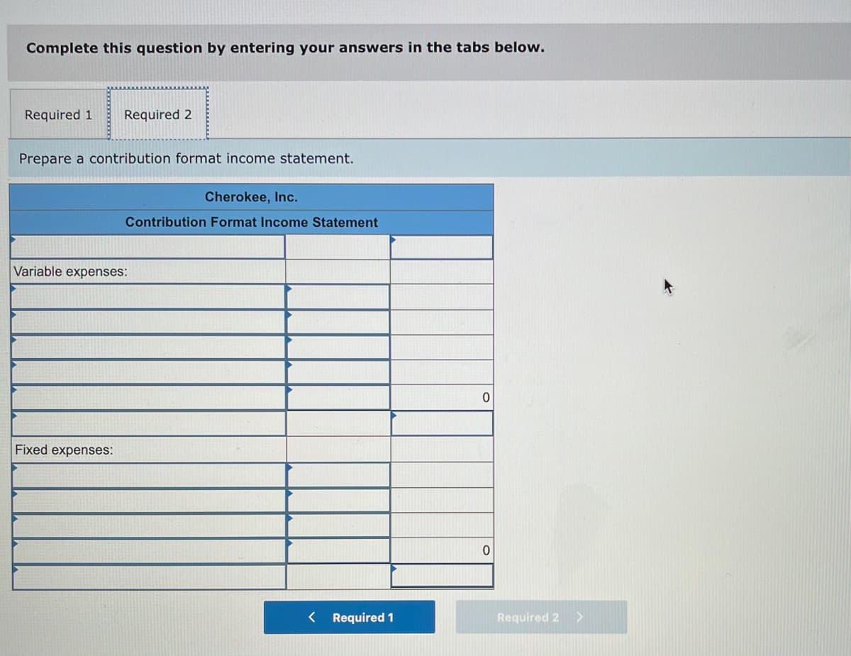 Complete this question by entering your answers in the tabs below.
Required 1
Required 2
Prepare a contribution format income statement.
Cherokee, Inc.
Contribution Format Income Statement
Variable expenses:
Fixed expenses:
< Required 1
Required 2>
