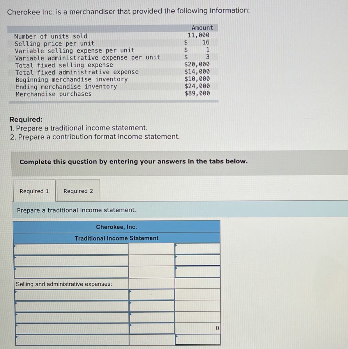 Cherokee Inc. is a merchandiser that provided the following information:
Amount
11,000
16
Number of units sold
Selling price per unit
Variable selling expense per unit
Variable administrative expense per unit
Total fixed selling expense
Total fixed administrative expense
Beginning merchandise inventory
Ending merchandise inventory
Merchandise purchases
$4
2$
$3
$20,000
$14,000
$10,000
$24,000
$89,000
1
Required:
1. Prepare a traditional income statement.
2. Prepare a contribution format income statement.
Complete this question by entering your answers in the tabs below.
Required 1
Required 2
Prepare a traditional income statement.
Cherokee, Inc.
Traditional Income Statement
Selling and administrative expenses:
