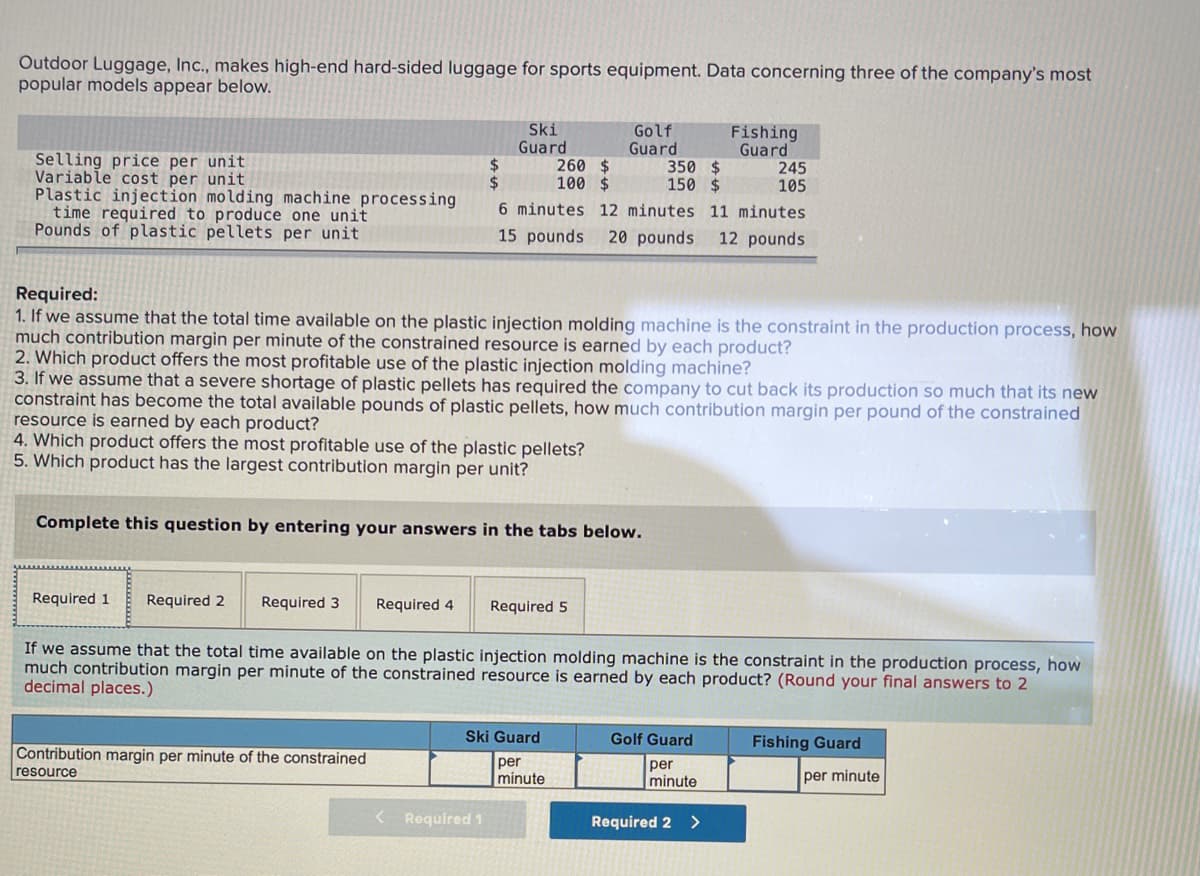 Outdoor Luggage, Inc., makes high-end hard-sided luggage for sports equipment. Data concerning three of the company's most
popular models appear below.
Ski
Guard
260 $
100 $
Golf
Guard
350 $
150 $
Fishing
Guard
245
105
Selling price per unit
Variable cost per unit
Plastic injection molding machine processing
time required to produce one unit
Pounds of plastic pellets per unit
24
6 minutes 12 minutes 11 minutes
15 pounds
20 pounds
12 pounds
Required:
1. If we assume that the total time available on the plastic injection molding machine is the constraint in the production process, how
much contribution margin per minute of the constrained resource is earned by each product?
2. Which product offers the most profitable use of the plastic injection molding machine?
3. If we assume that a severe shortage of plastic pellets has required the company to cut back its production so much that its new
constraint has become the total available pounds of plastic pellets, how much contribution margin per pound of the constrained
resource is earned by each product?
4. Which product offers the most profitable use of the plastic pellets?
5. Which product has the largest contribution margin per unit?
Complete this question by entering your answers in the tabs below.
Required 1
Required 2
Required 3
Required 4
Required 5
If we assume that the total time available on the plastic injection molding machine is the constraint in the production process, how
much contribution margin per minute of the constrained resource is earned by each product? (Round your final answers to 2
decimal places.)
Ski Guard
Golf Guard
Fishing Guard
Contribution margin per minute of the constrained
resource
per
minute
per
minute
per minute
< Required 1
Required 2
<>

