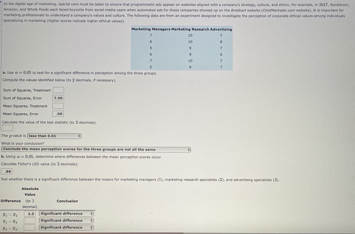 In the digital age of marketing, special care must be taken to ensure that programmatic ads appear on websites aligned with a company's strategy, culture, and ethics. For example, in 2017, Nordstrom,
Amazon, and Whole Foods each faced boycotts from social media users when automated ads for these companies showed up on the Breitbart website (ChiefMarketer.com website). It is important for
marketing professionals to understand a company's values and culture. The following data are from an experiment designed to investigate the perception of corporate ethical values among individuals
specializing in marketing (higher scores indicate higher ethical values).
Marketing Managers Marketing Research Advertising
10
6.
10
8.
6.
6.
7
10
5
9
a. Use a = 0.05 to test for a significant difference in perception among the three groups.
Compute the values identified below (to 2 decimals, if necessary).
Sum of Squares, Treatment
Sum of Squares, Error
7.50
Mean Squares, Treatment
Mean Squares, Error
.50
Calculate the value of the test statistic (to 2 decimals).
The p-value is less than 0.01
What is your conclusion?
Conclude the mean perception scores for the three groups are not all the same
b. Using a =0.05, determine where differences between the mean perception scores occur.
Calculate Fisher's LSD value (to 2 decimals).
.88
Test whether there is a significant difference between the means for marketing managers (1), marketing research specialists (2), and advertising specialists (3).
Absolute
Value
Difference
(to 1
Conclusion
decimal)
I1 – E2
Significant difference
3.5
Significant difference
Significant difference
Iz – F3
