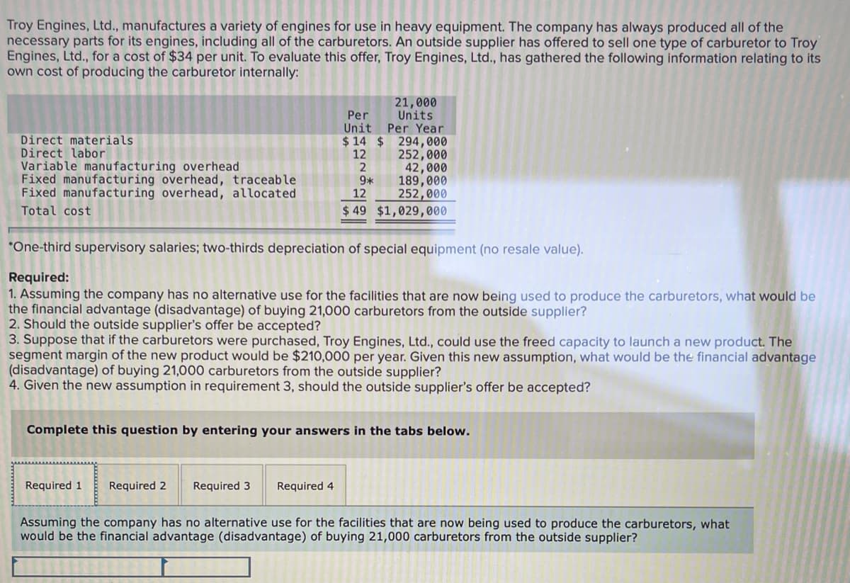 Troy Engines, Ltd., manufactures a variety of engines for use in heavy equipment. The company has always produced all of the
necessary parts for its engines, including all of the carburetors. An outside supplier has offered to sell one type of carburetor to Troy
Engines, Ltd., for a cost of $34 per unit. To evaluate this offer, Troy Engines, Ltd., has gathered the following information relating to its
own cost of producing the carburetor internally:
21,000
Units
Unit Per Year
$ 14 $ 294,000
252,000
42,000
189,000
252,000
$ 49 $1,029,000
Per
Direct materials
Direct labor
Variable manufacturing overhead
Fixed manufacturing overhead, traceable
Fixed manufacturing overhead, allocated
12
9*
12
Total cost
*One-third supervisory salaries; two-thirds depreciation of special equipment (no resale value).
Required:
1. Assuming the company has no alternative use for the facilities that are now being used to produce the carburetors, what would be
the financial advantage (disadvantage) of buying 21,000 carburetors from the outside supplier?
2. Should the outside supplier's offer be accepted?
3. Suppose that if the carburetors were purchased, Troy Engines, Ltd., could use the freed capacity to launch a new product. The
segment margin of the new product would be $210,000 per year. Given this new assumption, what would be the financial advantage
(disadvantage) of buying 21,000 carburetors from the outside supplier?
4. Given the new assumption in requirement 3, should the outside supplier's offer be accepted?
Complete this question by entering your answers in the tabs below.
Required 1
Required 2
Required 3
Required 4
Assuming the company has no alternative use for the facilities that are now being used to produce the carburetors, what
would be the financial advantage (disadvantage) of buying 21,000 carburetors from the outside supplier?
