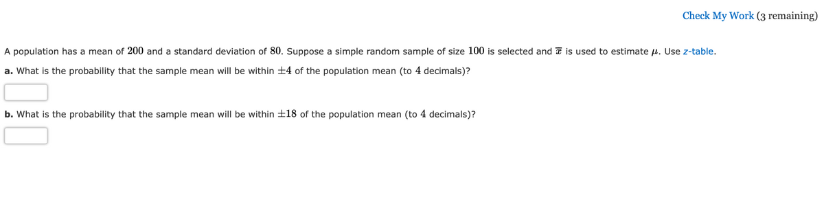 Check My Work (3 remaining)
A population has a mean of 200 and a standard deviation of 80. Suppose a simple random sample of size 100 is selected and a is used to estimate µ. Use z-table.
a. What is the probability that the sample mean will be within +4 of the population mean (to 4 decimals)?
b. What is the probability that the sample mean will be within ±18 of the population mean (to 4 decimals)?
