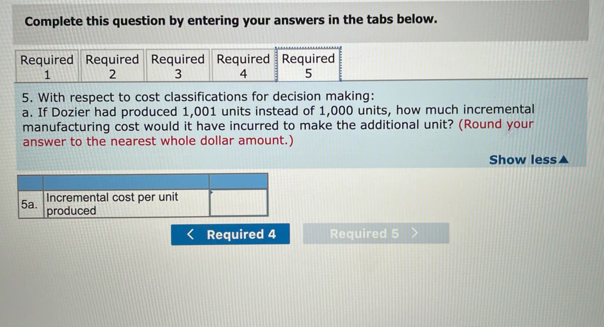 Complete this question by entering your answers in the tabs below.
Required Required Required Required Required
1
2
3
4
5. With respect to cost classifications for decision making:
a. If Dozier had produced 1,001 units instead of 1,000 units, how much incremental
manufacturing cost would it have incurred to make the additional unit? (Round your
answer to the nearest whole dollar amount.)
Show lessA
Incremental cost per unit
5а.
produced
< Required 4
Required 5 >
